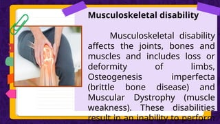 Musculoskeletal disability
Musculoskeletal disability
affects the joints, bones and
muscles and includes loss or
deformity of limbs,
Osteogenesis imperfecta
(brittle bone disease) and
Muscular Dystrophy (muscle
weakness). These disabilities
result in an inability to perform
 