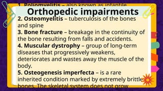 1. Poliomyelitis – also known as infantile
paralysis
2. Osteomyelitis – tuberculosis of the bones
and spine
3. Bone fracture – breakage in the continuity of
the bone resulting from falls and accidents.
4. Muscular dystrophy – group of long-term
diseases that progressively weakens,
deteriorates and wastes away the muscle of the
body.
5. Osteogenesis imperfecta – is a rare
inherited condition marked by extremely brittle
bones. The skeletal system does not grow
Orthopedic impairments
 