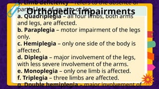 Orthopedic impairments
6. Limb deficiency – refers to the absence or
partial loss of an arm or leg.
a. Quadriplegia – all four limbs, both arms
and legs, are affected.
b. Paraplegia – motor impairment of the legs
only.
c. Hemiplegia – only one side of the body is
affected.
d. Diplegia – major involvement of the legs,
with less severe involvement of the arms.
e. Monoplegia – only one limb is affected.
f. Triplegia – three limbs are affected.
g. Double hemiplegia – major involvement of
 
