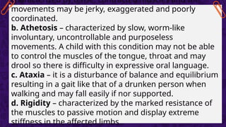 characterized by tense, contracted muscles and the
movements may be jerky, exaggerated and poorly
coordinated.
b. Athetosis – characterized by slow, worm-like
involuntary, uncontrollable and purposeless
movements. A child with this condition may not be able
to control the muscles of the tongue, throat and may
drool so there is difficulty in expressive oral language.
c. Ataxia – it is a disturbance of balance and equilibrium
resulting in a gait like that of a drunken person when
walking and may fall easily if nor supported.
d. Rigidity – characterized by the marked resistance of
the muscles to passive motion and display extreme
stiffness in the affected limbs.
 