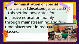 1. Inclusion in the regular class
– this setting advocates for
inclusive education mainly
through mainstreaming and full-
time placement in regular
classes.
Administration of Special
Education
 