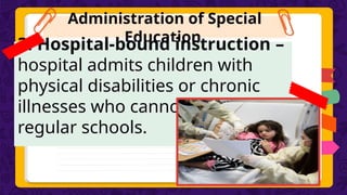 Administration of Special
Education
3. Hospital-bound instruction –
hospital admits children with
physical disabilities or chronic
illnesses who cannot study in
regular schools.
 