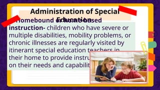 Administration of Special
Education
4. Homebound or home-based
instruction- children who have severe or
multiple disabilities, mobility problems, or
chronic illnesses are regularly visited by
itinerant special education teachers in
their home to provide instruction based
on their needs and capabilities.
 