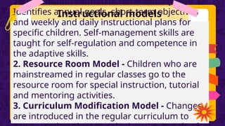 Instructional models
1. Individualized Instruction Model (IEP)-
Identifies annual goals, short-term objectives
and weekly and daily instructional plans for
specific children. Self-management skills are
taught for self-regulation and competence in
the adaptive skills.
2. Resource Room Model - Children who are
mainstreamed in regular classes go to the
resource room for special instruction, tutorial
and mentoring activities.
3. Curriculum Modification Model - Changes
are introduced in the regular curriculum to
 