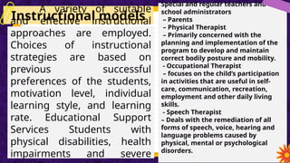 Instructional models
Model
A variety of suitable
and effective instructional
approaches are employed.
Choices of instructional
strategies are based on
previous successful
preferences of the students,
motivation level, individual
learning style, and learning
rate. Educational Support
Services Students with
physical disabilities, health
impairments and severe
Special and regular teachers and
school administrators
– Parents
– Physical Therapist
– Primarily concerned with the
planning and implementation of the
program to develop and maintain
correct bodily posture and mobility.
- Occupational Therapist
– focuses on the child’s participation
in activities that are useful in self-
care, communication, recreation,
employment and other daily living
skills.
- Speech Therapist
– Deals with the remediation of all
forms of speech, voice, hearing and
language problems caused by
physical, mental or psychological
disorders.
 