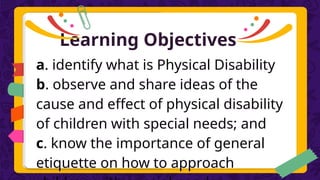Learning Objectives
a. identify what is Physical Disability
b. observe and share ideas of the
cause and effect of physical disability
of children with special needs; and
c. know the importance of general
etiquette on how to approach
 