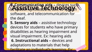 Assistive Technology
4. Communication aids – devices such
as speech synthesizers, text-to-speech
software, and telecommunication for
the deaf.
5. Sensory aids – assistive technology
devices for students who have primary
disabilities as hearing impairment and
visual impairment. Ex: hearing aids
6. Instructional aids – devices and
adaptations to materials that help
facilitate an individual’s learning. Ex:
 