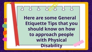 Here are some General
Etiquette Tips that you
should know on how
to approach people
with Physical
Disability
 