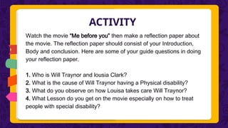 ACTIVITY
Watch the movie “Me before you” then make a reflection paper about
the movie. The reflection paper should consist of your Introduction,
Body and conclusion. Here are some of your guide questions in doing
your reflection paper.
1. Who is Will Traynor and lousia Clark?
2. What is the cause of Will Traynor having a Physical disability?
3. What do you observe on how Louisa takes care Will Traynor?
4. What Lesson do you get on the movie especially on how to treat
people with special disability?
 