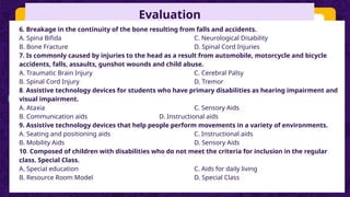 Evaluation
6. Breakage in the continuity of the bone resulting from falls and accidents.
A. Spina Bifida C. Neurological Disability
B. Bone Fracture D. Spinal Cord Injuries
7. Is commonly caused by injuries to the head as a result from automobile, motorcycle and bicycle
accidents, falls, assaults, gunshot wounds and child abuse.
A. Traumatic Brain Injury C. Cerebral Palsy
B. Spinal Cord Injury D. Tremor
8. Assistive technology devices for students who have primary disabilities as hearing impairment and
visual impairment.
A. Ataxia C. Sensory Aids
B. Communication aids D. Instructional aids
9. Assistive technology devices that help people perform movements in a variety of environments.
A. Seating and positioning aids C. Instructional aids
B. Mobility Aids D. Sensory Aids
10. Composed of children with disabilities who do not meet the criteria for inclusion in the regular
class. Special Class.
A. Special education C. Aids for daily living
B. Resource Room Model D. Special Class
 