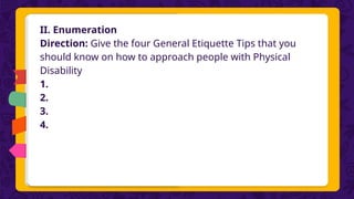 II. Enumeration
Direction: Give the four General Etiquette Tips that you
should know on how to approach people with Physical
Disability
1.
2.
3.
4.
 
