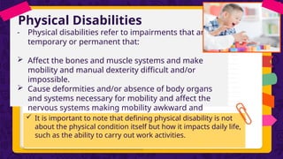 Physical Disabilities
- Physical disabilities refer to impairments that are
temporary or permanent that:
 Affect the bones and muscle systems and make
mobility and manual dexterity difficult and/or
impossible.
 Cause deformities and/or absence of body organs
and systems necessary for mobility and affect the
nervous systems making mobility awkward and
uncoordinated.
 It is important to note that defining physical disability is not
about the physical condition itself but how it impacts daily life,
such as the ability to carry out work activities.
 