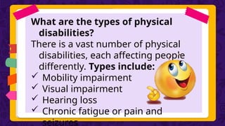 What are the types of physical
disabilities?
There is a vast number of physical
disabilities, each affecting people
differently. Types include:
 Mobility impairment
 Visual impairment
 Hearing loss
 Chronic fatigue or pain and
seizures
 