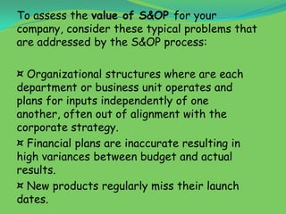 To assess the value of S&OP for your
company, consider these typical problems that
are addressed by the S&OP process:

¤ Organizational structures where are each
department or business unit operates and
plans for inputs independently of one
another, often out of alignment with the
corporate strategy.
¤ Financial plans are inaccurate resulting in
high variances between budget and actual
results.
¤ New products regularly miss their launch
dates.
 