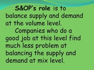 S&OP’s role is to
balance supply and demand
at the volume level.
   Companies who do a
good job at this level find
much less problem at
balancing the supply and
demand at mix level.
 