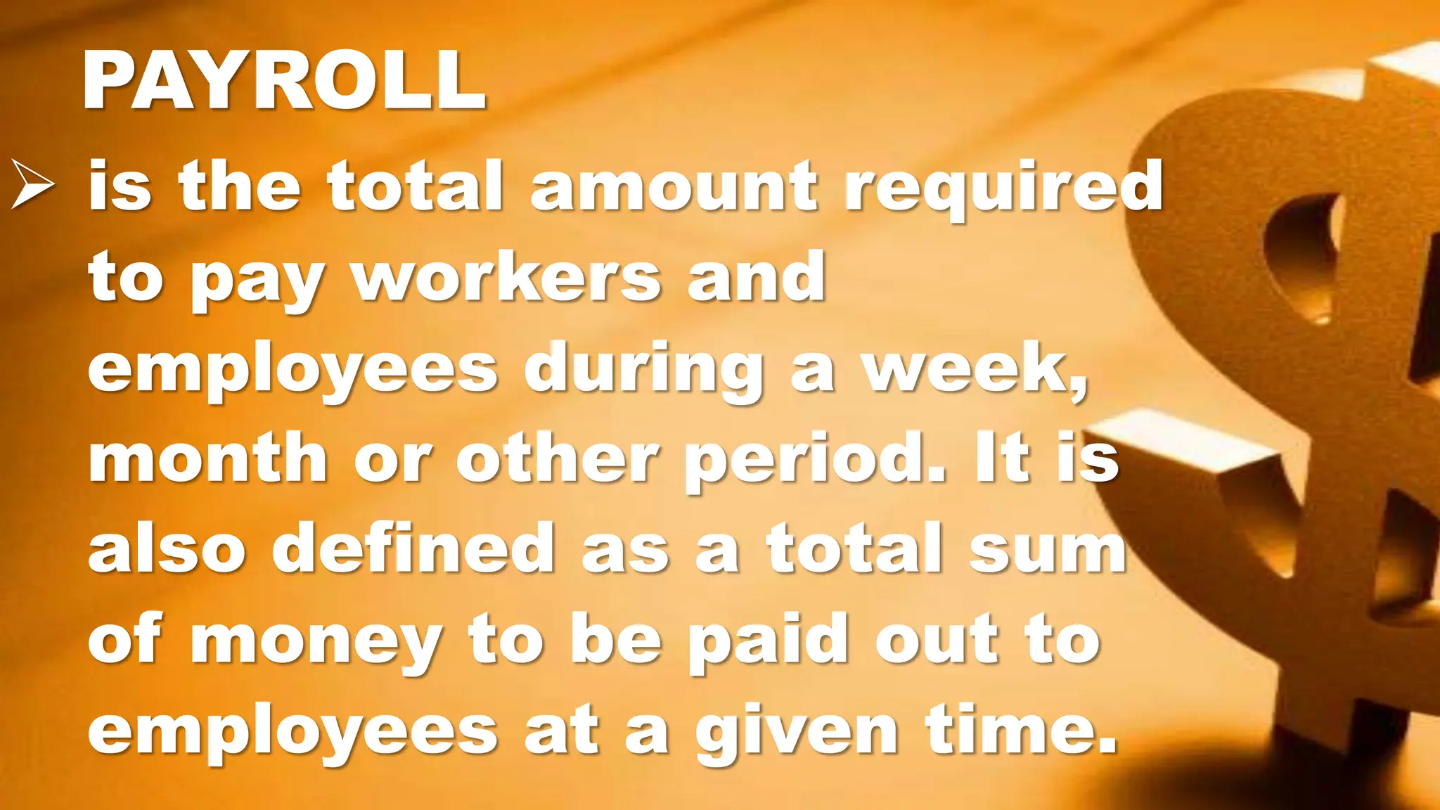  is the total amount required
to pay workers and
employees during a week,
month or other period. It is
also defined as a total sum
of money to be paid out to
employees at a given time.
PAYROLL
 
