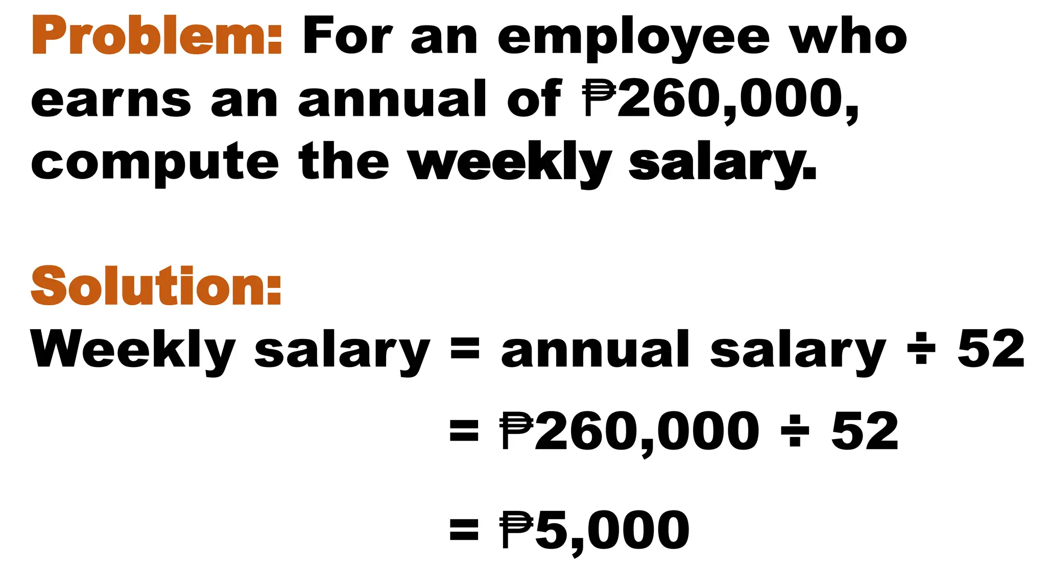Problem: For an employee who
earns an annual of ₱260,000,
compute the weekly salary.
Solution:
Weekly salary = annual salary ÷ 52
= ₱5,000
= ₱260,000 ÷ 52
 