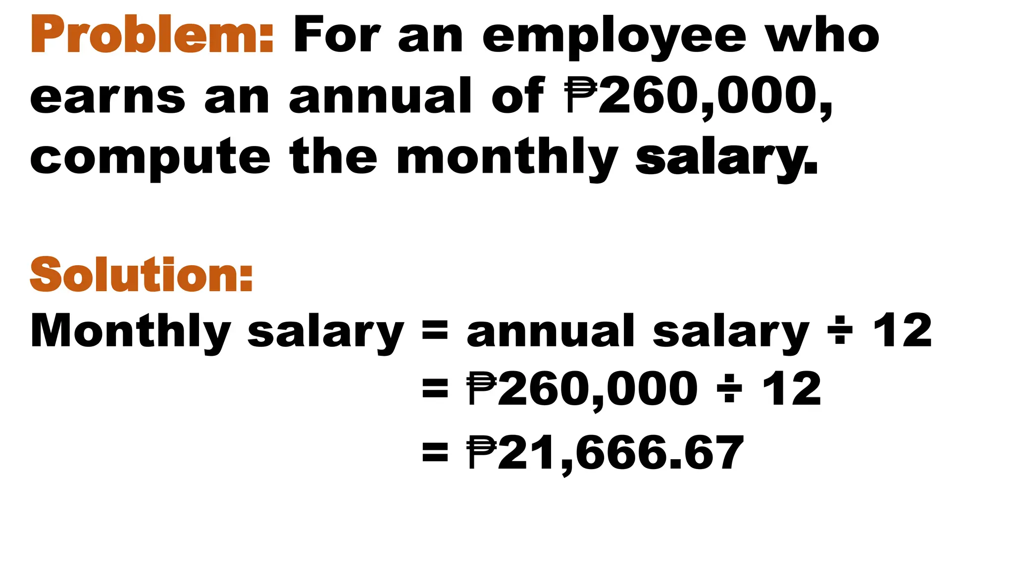 Problem: For an employee who
earns an annual of ₱260,000,
compute the monthly salary.
Solution:
Monthly salary = annual salary ÷ 12
= ₱21,666.67
= ₱260,000 ÷ 12
 