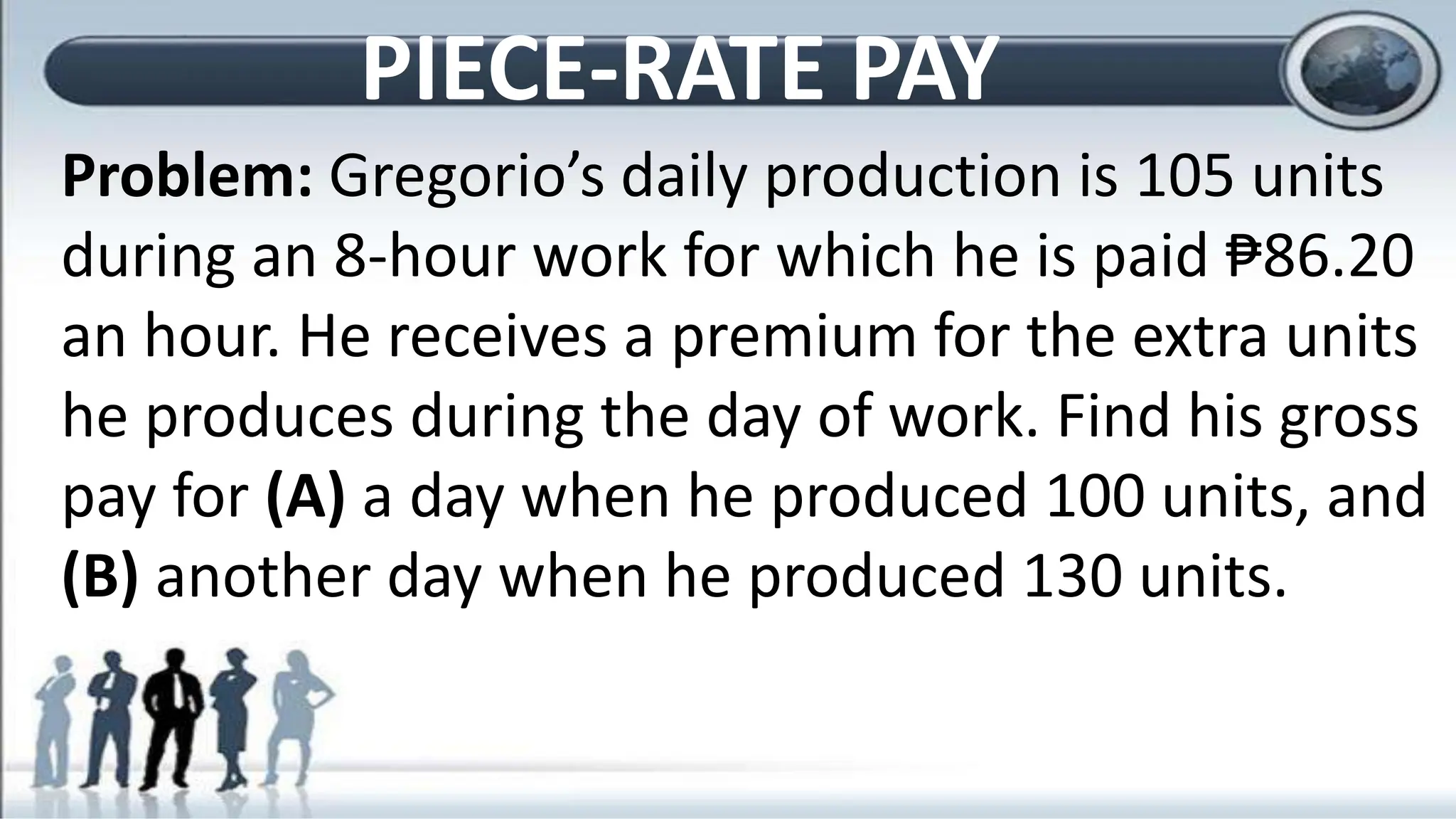 Problem: Gregorio’s daily production is 105 units
during an 8-hour work for which he is paid ₱86.20
an hour. He receives a premium for the extra units
he produces during the day of work. Find his gross
pay for (A) a day when he produced 100 units, and
(B) another day when he produced 130 units.
PIECE-RATE PAY
 