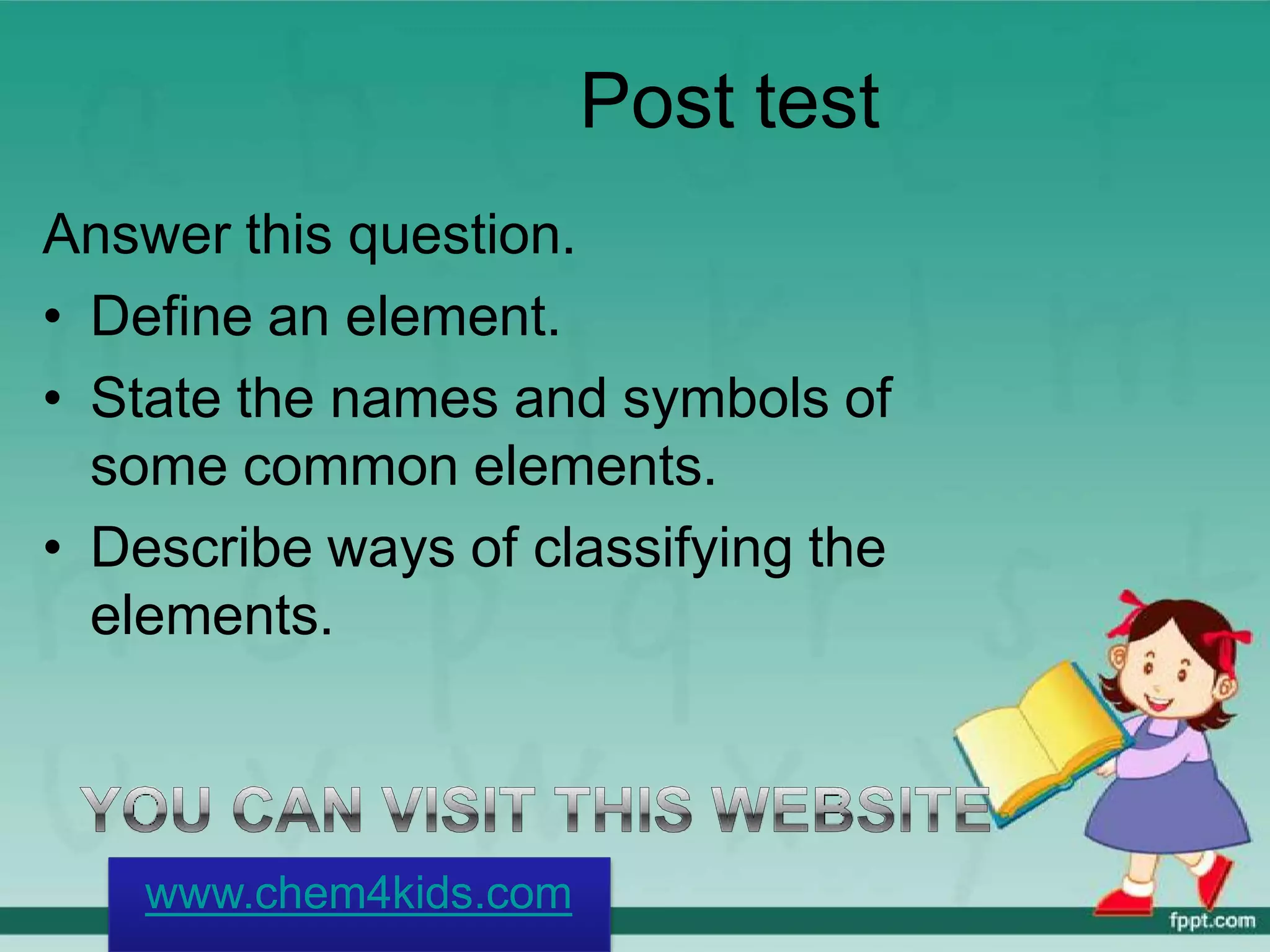 Post test
Answer this question.
• Define an element.
• State the names and symbols of
some common elements.
• Describe ways of classifying the
elements.
www.chem4kids.com
 