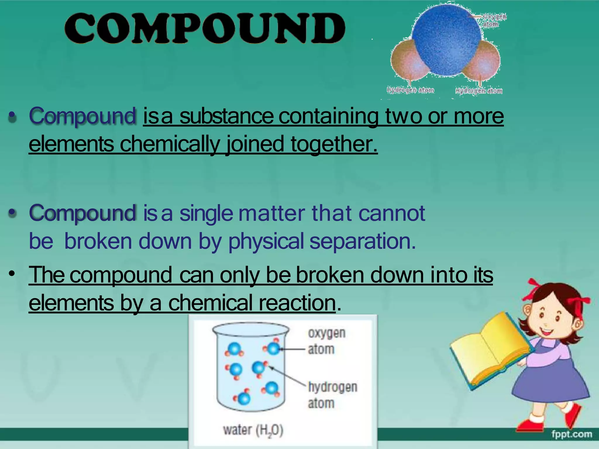 • Compound isa substance containing two or more
elements chemically joined together.
• Compound isa single matter that cannot
be broken down by physical separation.
• The compound can only be broken down into its
elements by a chemical reaction.
 