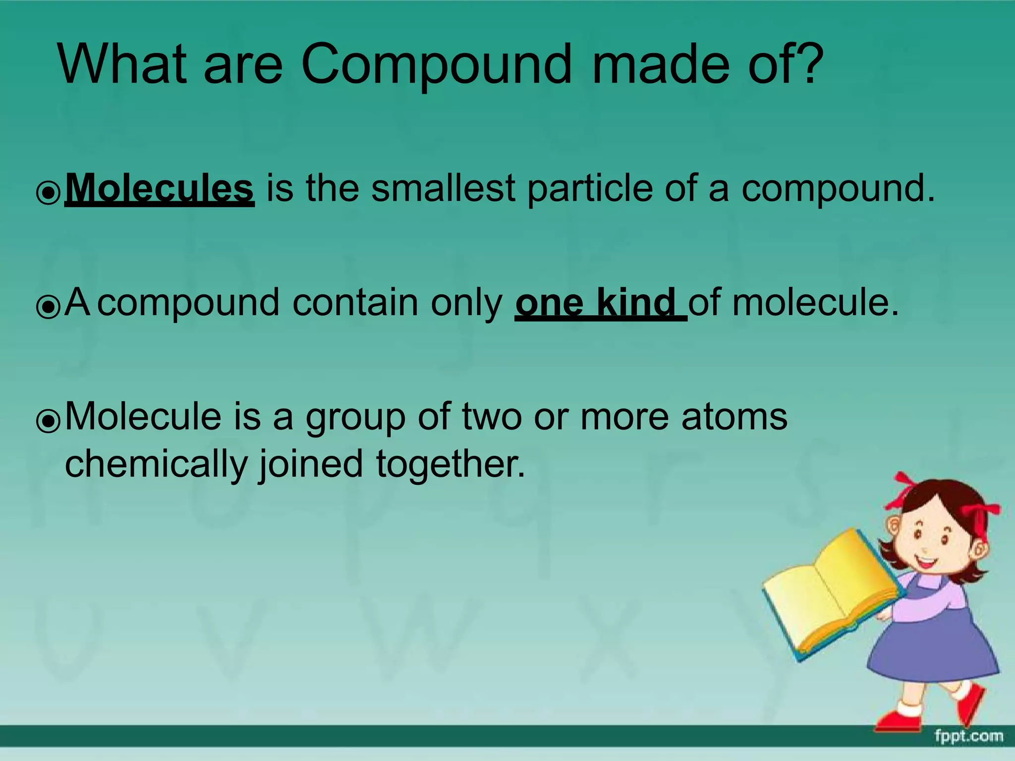 What are Compound made of?
⦿Molecules is the smallest particle of a compound.
⦿A compound contain only one kind of molecule.
⦿Molecule is a group of two or more atoms
chemically joined together.
 