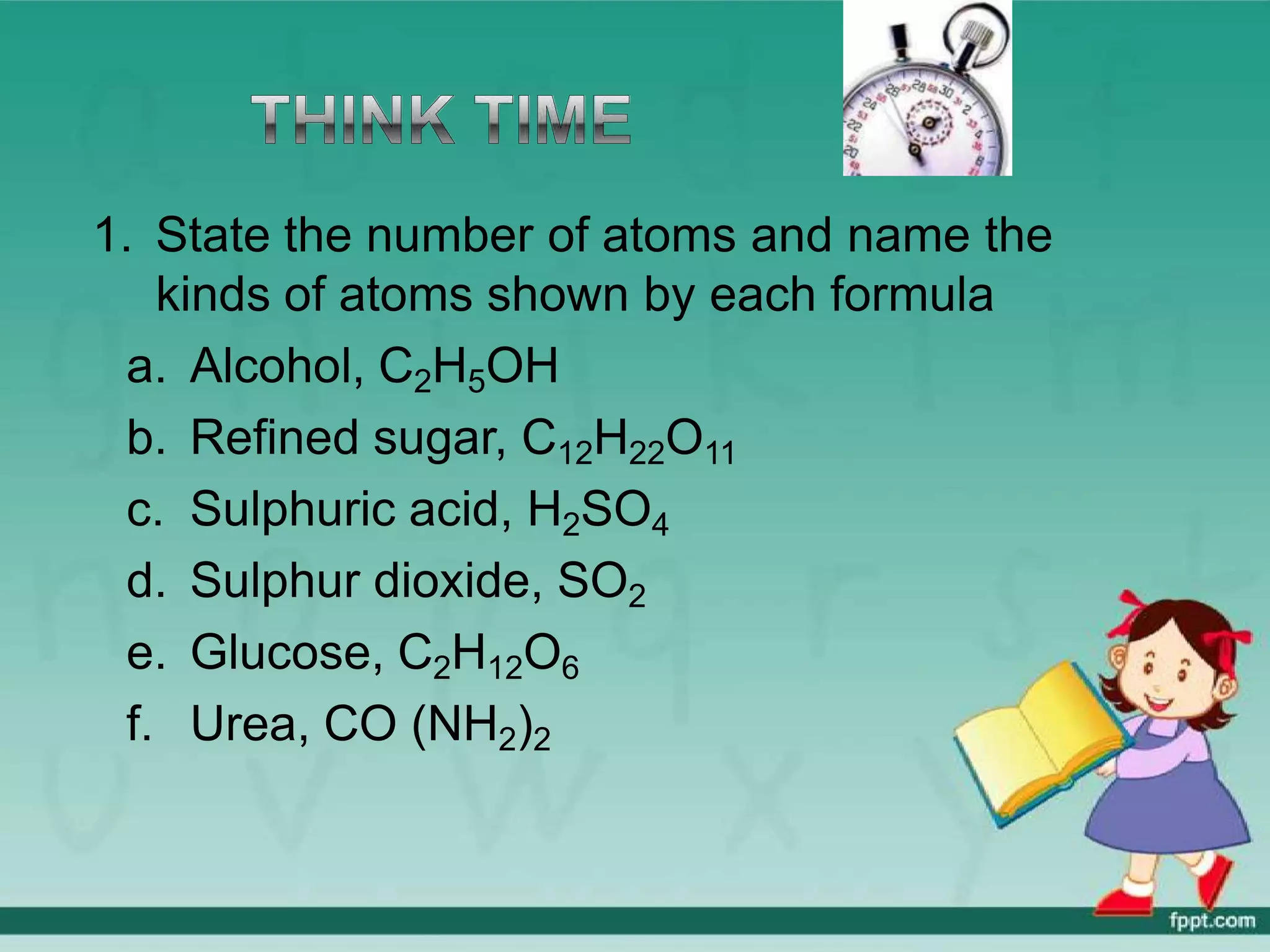 1. State the number of atoms and name the
kinds of atoms shown by each formula
a. Alcohol, C2H5OH
b. Refined sugar, C12H22O11
c. Sulphuric acid, H2SO4
d. Sulphur dioxide, SO2
e. Glucose, C2H12O6
f. Urea, CO (NH2)2
 