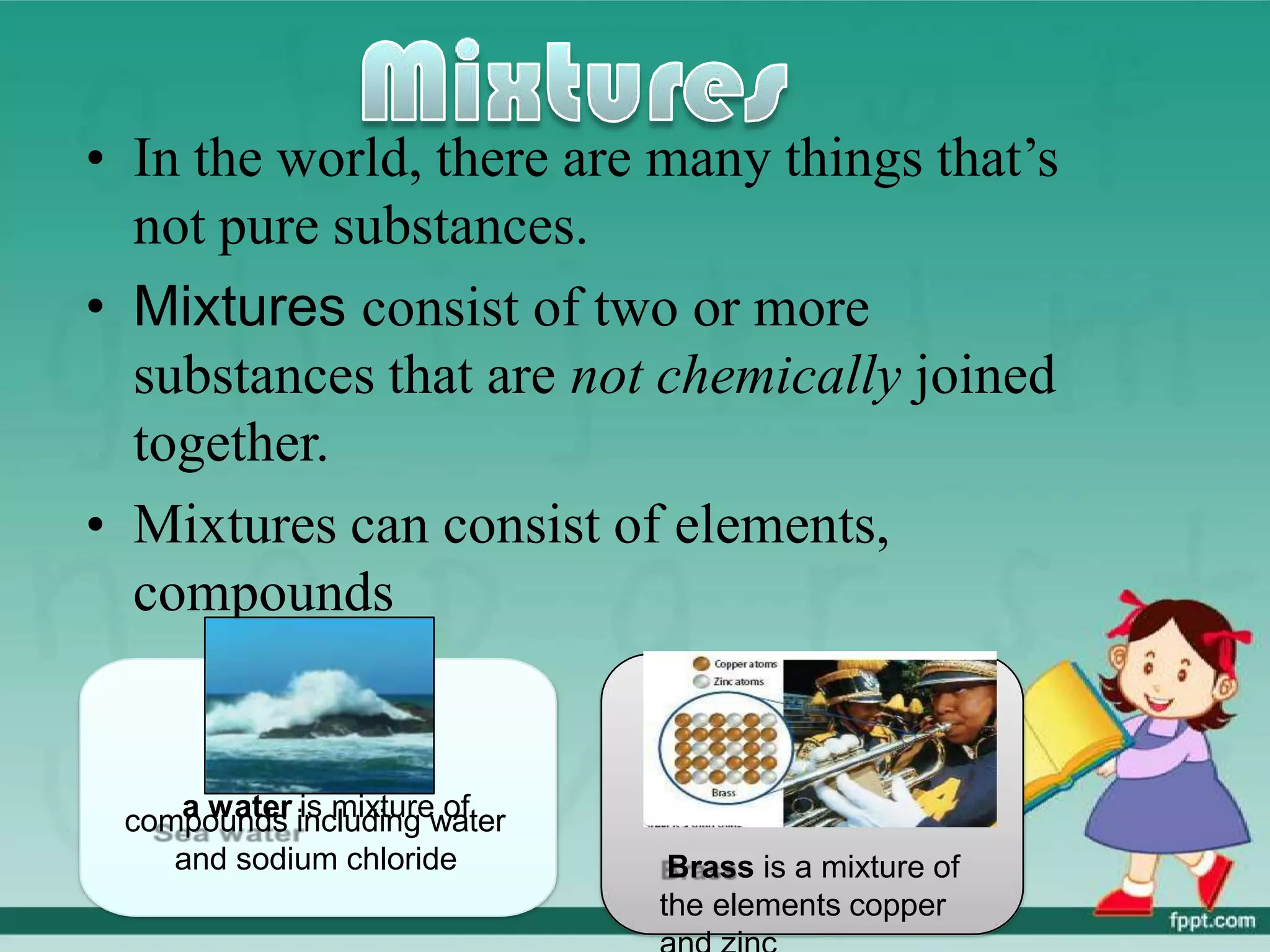 • In the world, there are many things that’s
not pure substances.
• Mixtures consist of two or more
substances that are not chemically joined
together.
• Mixtures can consist of elements,
compounds
a water is mixture of
compounds including water
and sodium chloride Brass is a mixture of
the elements copper
 