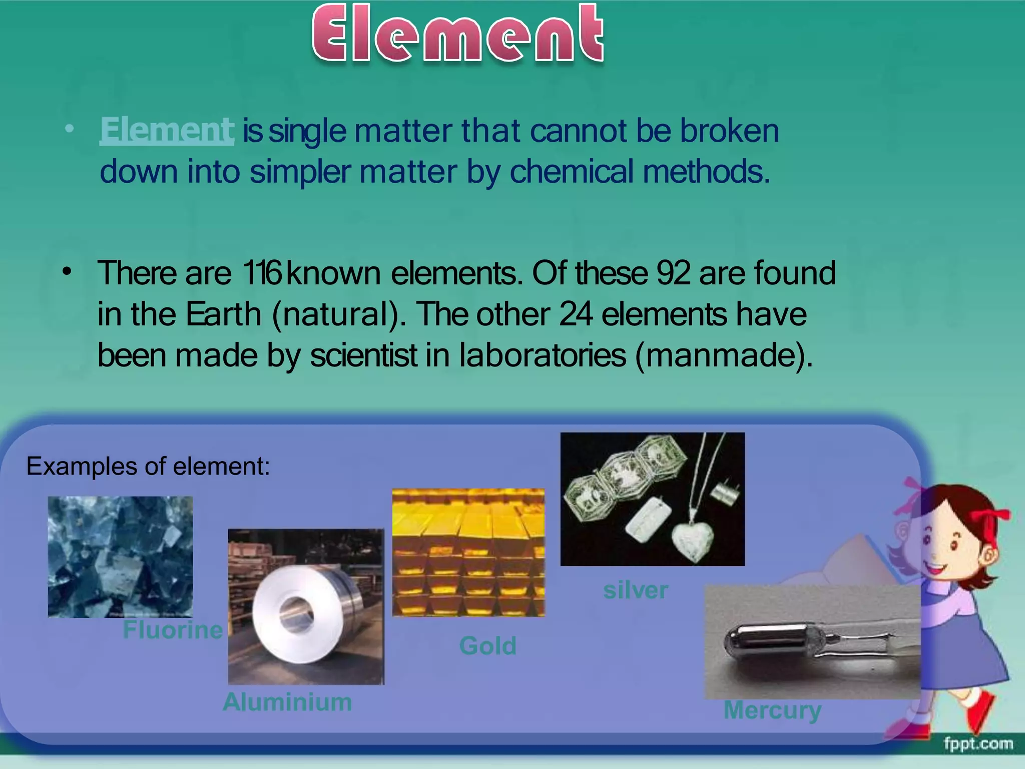 • Element issingle matter that cannot be broken
down into simpler matter by chemical methods.
• There are 1
1
6known elements. Of these 92 are found
in the Earth (natural). The other 24 elements have
been made by scientist in laboratories (manmade).
Examples of element:
Fluorine
Aluminium
Gold
silver
Mercury
 