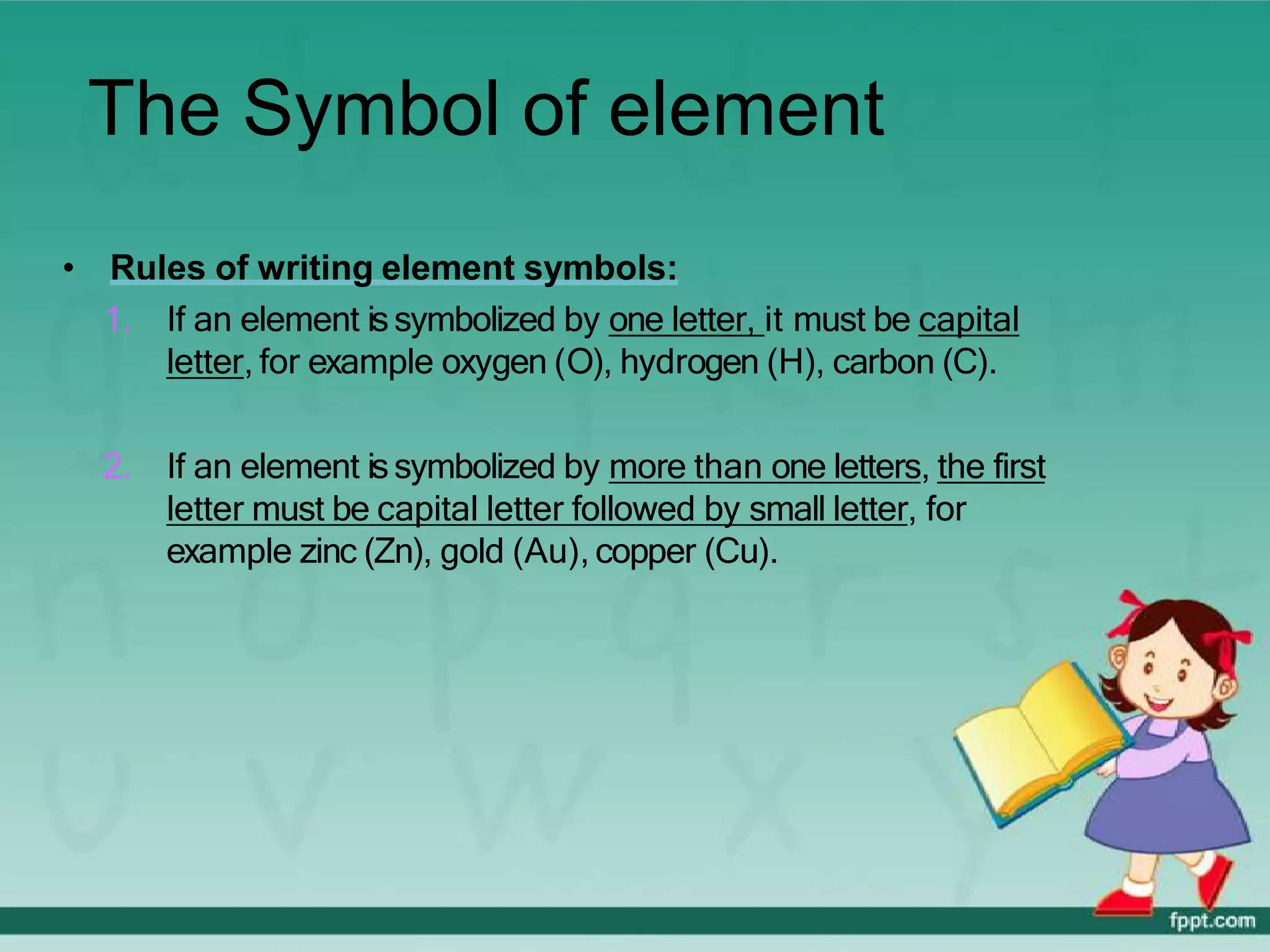 The Symbol of element
• Rules of writing element symbols:
1. If an element issymbolized by one letter, it must be capital
letter, for example oxygen (O), hydrogen (H), carbon (C).
2. If an element issymbolized by more than one letters, the first
letter must be capital letter followed by small letter, for
example zinc (Zn), gold (Au), copper (Cu).
 