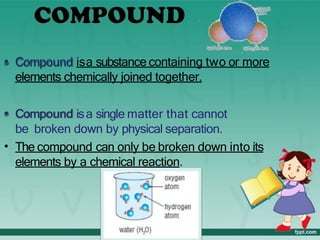 • Compound isa substance containing two or more
elements chemically joined together.
• Compound isa single matter that cannot
be broken down by physical separation.
• The compound can only be broken down into its
elements by a chemical reaction.
 