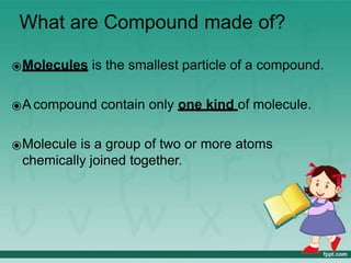 What are Compound made of?
⦿Molecules is the smallest particle of a compound.
⦿A compound contain only one kind of molecule.
⦿Molecule is a group of two or more atoms
chemically joined together.
 