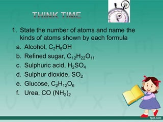 1. State the number of atoms and name the
kinds of atoms shown by each formula
a. Alcohol, C2H5OH
b. Refined sugar, C12H22O11
c. Sulphuric acid, H2SO4
d. Sulphur dioxide, SO2
e. Glucose, C2H12O6
f. Urea, CO (NH2)2
 