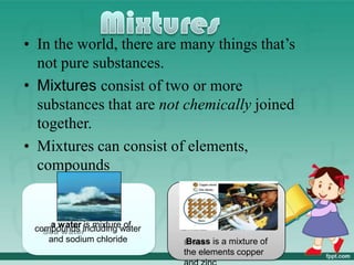 • In the world, there are many things that’s
not pure substances.
• Mixtures consist of two or more
substances that are not chemically joined
together.
• Mixtures can consist of elements,
compounds
a water is mixture of
compounds including water
and sodium chloride Brass is a mixture of
the elements copper
 