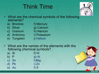 Think Time
• What are the chemical symbols of the following
elements?
a) Bromine
b) Silver
c) Uranium
d) Antimony
e) Tungsten
f) Mercury
g) Calcium
h) Natrium
i) Potassium
j) Helium
• What are the names of the elements with the
following chemical symbols?
a) Si
b) P
c) Sn
d) Pb
e) Au
f) Ni
g) Al
h)Mg
i) Zn
f) S
 
