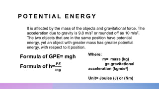 P O T E N T I A L E N E R G Y
It is affected by the mass of the objects and gravitational force. The
acceleration due to gravity is 9.8 m/s2 or rounded off as 10 m/s2.
The two objects that are in the same position have potential
energy, yet an object with greater mass has greater potential
energy, with respect to it position.
Formula of GPE= mgh Where:
m= mass (kg)
g= gravitational
acceleration (kgm/s2)
Unit= Joules (J) or (Nm)
Formula of h=
𝑷𝑬
𝒎𝒈
 