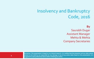 Insolvency and Bankruptcy
Code, 2016
Disclaimer: This presentation is based on my internal research. It is notified that the presenter and any
other person related to him shall be not responsible for any damage or loss of any action taken based on
this presentation. It is suggested to seek professional advice before initiating any action.
A presentation by:
Saurabh Dugar
Company Secretary
Date: March 24, 2017
1
 