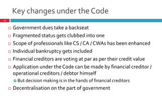 Key changes under the Code
12
 Government dues take a backseat
 Fragmented status gets clubbed into one
 Scope of professionals like CS / CA / CWAs has been enhanced
 Individual bankruptcy gets included
 Financial creditors are voting at par as per their credit value
 Application under the Code can be made by financial creditor /
operational creditors / debtor himself
 But decision making is in the hands of financial creditors
 Decentralisation on the part of government
 
