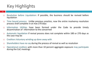 Key Highlights
13
 Resolution before Liquidation: If possible, the business should be revived before
liquidation
 Time bound process: Unlike previous practice, now the entire insolvency resolution
process shall complete in at max 270 days
 Information Utilities have been formed under the Code to provide timely
dissemination of information to the concerned
 Automatic liquidation if revival process does not complete within 180 or 270 days as
the case may be
 Creditors Voluntary winding up done away with
 Shareholders have no say during the process of revival as well as resolution
 Operational creditors with more than 10 percent aggregate exposure may participate
during the CoC meetings
 