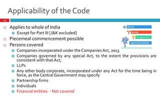 Applicability of the Code
19
 Applies to whole of India
 Except for Part III [J&K excluded]
 Piecemeal commencement possible
 Persons covered
 Companies incorporated under the Companies Act, 2013
 Companies governed by any special Act, to the extent the provisions are
consistent with that Act;
 LLPs
 Any other body corporate, incorporated under any Act for the time being in
force, as the Central Government may specify
 Partnership firms
 Individuals
 Financial entities - Not covered
 