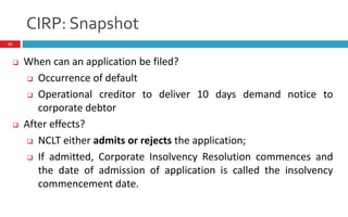 CIRP: Snapshot
27
 When can an application be filed?
 Occurrence of default
 Operational creditor to deliver 10 days demand notice to
corporate debtor
 After effects?
 NCLT either admits or rejects the application;
 If admitted, Corporate Insolvency Resolution commences and
the date of admission of application is called the insolvency
commencement date.
 