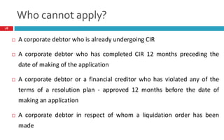 Who cannot apply?
28
 A corporate debtor who is already undergoing CIR
 A corporate debtor who has completed CIR 12 months preceding the
date of making of the application
 A corporate debtor or a financial creditor who has violated any of the
terms of a resolution plan - approved 12 months before the date of
making an application
 A corporate debtor in respect of whom a liquidation order has been
made
 