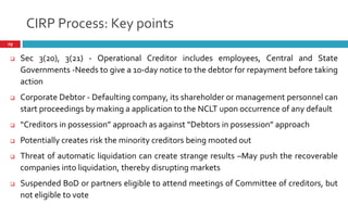 CIRP Process: Key points
29
 Sec 3(20), 3(21) - Operational Creditor includes employees, Central and State
Governments -Needs to give a 10-day notice to the debtor for repayment before taking
action
 Corporate Debtor - Defaulting company, its shareholder or management personnel can
start proceedings by making a application to the NCLT upon occurrence of any default
 Creditors in possession approach as against Debtors in possession approach
 Potentially creates risk the minority creditors being mooted out
 Threat of automatic liquidation can create strange results –May push the recoverable
companies into liquidation, thereby disrupting markets
 Suspended BoD or partners eligible to attend meetings of Committee of creditors, but
not eligible to vote
 