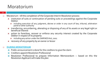 Moratorium
33
 Moratorium - till the completion of the Corporate Interim Resolution process
institution of suits or continuation of pending suits or proceedings against the Corporate
Debtor
including execution of any judgment, decree or order in any court of law, tribunal, arbitration
panel or other authority
transferring, encumbering, alienating or disposing of any of its assets or any legal right or
beneficial interest
action to foreclose, recover or enforce any security interest created by the Corporate
Debtor in respect of its property
including any action under the SARFAESIAct, 2002
recovery of any property by an owner or lessor
 DURING MORATORIUM
 Public announcement is done for the creditors to give the claim
 Creditors appoint Resolution Professional
 Resolution Professional to prepare Information Memorandum -- based on this the
ResolutionApplicant will make the plan
 
