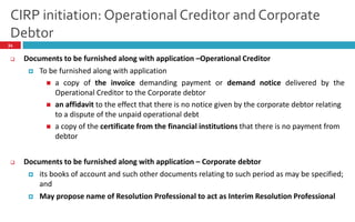 CIRP initiation: Operational Creditor and Corporate
Debtor
34
 Documents to be furnished along with application –Operational Creditor
 To be furnished along with application
 a copy of the invoice demanding payment or demand notice delivered by the
Operational Creditor to the Corporate debtor
 an affidavit to the effect that there is no notice given by the corporate debtor relating
to a dispute of the unpaid operational debt
 a copy of the certificate from the financial institutions that there is no payment from
debtor
 Documents to be furnished along with application – Corporate debtor
 its books of account and such other documents relating to such period as may be specified;
and
 May propose name of Resolution Professional to act as Interim Resolution Professional
 