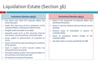 Liquidation Estate (Section 36)
37
Inclusions [Section 36(3)]
 Any assets over which the corporate debtor has
ownership rights
 Assets that may/ may not be in possession of the
corporate debtor, including encumbered assets
 Tangible assets (movable/ immovable)
 Intangible assets (such as IPs), securities, financial
instruments, insurance policies, contractual rights
 Assets subject to determination of ownership by
Courts
 Assets recovered through proceedings for avoidance
of transactions
 Asset in respect of which secured creditor has
relinquished security interest
 Any other property vested in the corporate debtor on
the insolvency commencement date
 All realization proceeds of liquidation
Exclusions [Section 36(4)]
 Assets in the possession of corporate debtor but
owned by third parties
 Assets in security collateral held by financial service
providers
 Personal assets of shareholder or partner of
corporate debtor
 Assets of subsidiaries (Indian/ foreign) of the
corporate debtor
 Any other assets as may be specified by the IBBI
 