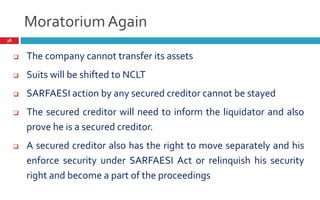Moratorium Again
38
 The company cannot transfer its assets
 Suits will be shifted to NCLT
 SARFAESI action by any secured creditor cannot be stayed
 The secured creditor will need to inform the liquidator and also
prove he is a secured creditor.
 A secured creditor also has the right to move separately and his
enforce security under SARFAESI Act or relinquish his security
right and become a part of the proceedings
 