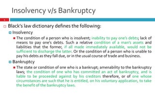 Insolvency v/s Bankruptcy
4
 Black s law dictionary defines the following:
 Insolvency
 The condition of a person who is insolvent; inability to pay one s debts; lack of
means to pay one s debts. Such a relative condition of a man s assets and
liabilities that the former, if all made immediately available, would not be
sufficient to discharge the latter. Or the condition of a person who is unable to
pay his debts as they fall due, or in the usual course of trade and business.
 Bankruptcy
 The state or condition of one who is a bankrupt; amenability to the bankruptcy
laws; the condition of one who has committed an act of bankruptcy, and is
liable to be proceeded against by his creditors therefore, or of one whose
circumstances are such that he is entitled, on his voluntary application, to take
the benefit of the bankruptcy laws.
 