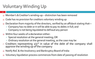 VoluntaryWinding Up
41
 Member s & Creditor s winding-up – distinction has been removed
 Code has no provision for creditors voluntary winding up
 Declaration from majority of the directors, verified by an affidavit stating that—
 Company has no debt or it will be able to pay its debts in full; and
 Company is not being liquidated to defraud any person
 Within four weeks of a declaration either:
 Special resolution at the general meeting; OR
 Ordinary resolution at the general meeting, as the case may be
 Creditors representing 2/3rd in value of the debt of the company shall
approve the winding up of the company
 Notify RoC & the Insolvency and Bankruptcy Board of India
 Voluntary liquidation process commences from date of passing of resolution
 