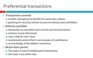 Preferential transactions
43
 Transactions covered:
 transfer of property for benefit of a particular creditor;
 granting of a security interest to secure existing unsecured debts;
 Defence available:
 transaction as consistent with normal commercial practice
 ordinary course of business
 new credit & new value
 counterparty proves that it was unaware of a preference
 no knowledge of the debtor s insolvency
 Reach-back period
 Two years in case of related party transactions;
 One year in any other case.
 